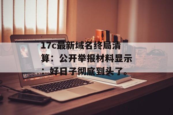 17c最新域名终局清算：公开举报材料显示：好日子彻底到头了。