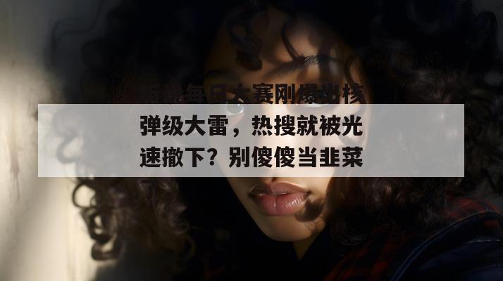 听说每日大赛刚爆出核弹级大雷，热搜就被光速撤下？别傻傻当韭菜了，