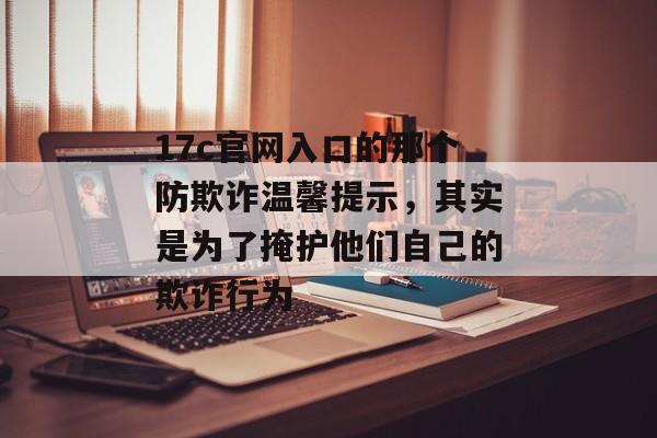 17c官网入口的那个防欺诈温馨提示，其实是为了掩护他们自己的欺诈行为
