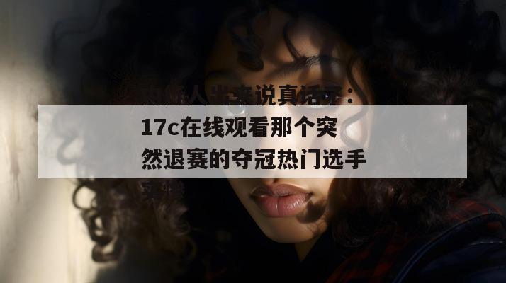 内行人出来说真话了：17c在线观看那个突然退赛的夺冠热门选手实惨