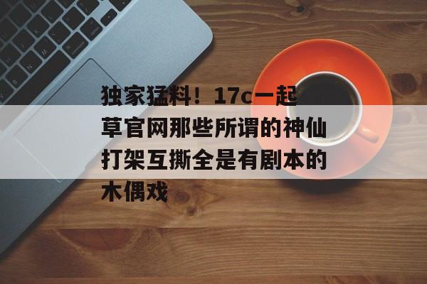 独家猛料！17c一起草官网那些所谓的神仙打架互撕全是有剧本的木偶戏
