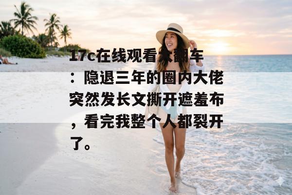 17c在线观看大翻车：隐退三年的圈内大佬突然发长文撕开遮羞布，看完我整个人都裂开了。