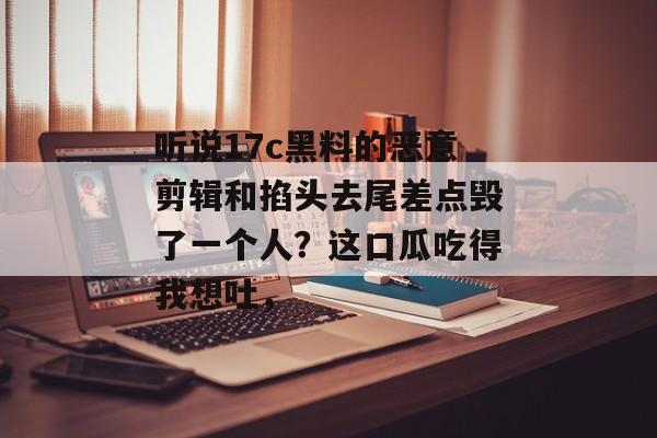听说17c黑料的恶意剪辑和掐头去尾差点毁了一个人？这口瓜吃得我想吐，