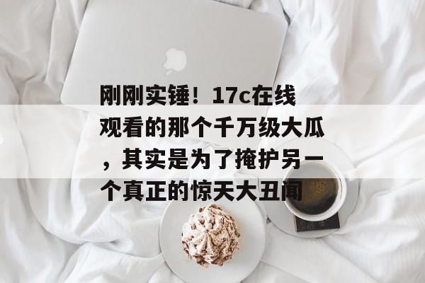 刚刚实锤！17c在线观看的那个千万级大瓜，其实是为了掩护另一个真正的惊天大丑闻