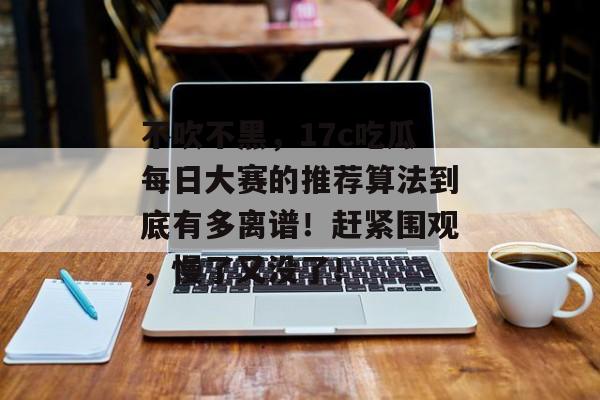 不吹不黑，17c吃瓜每日大赛的推荐算法到底有多离谱！赶紧围观，慢了又没了！