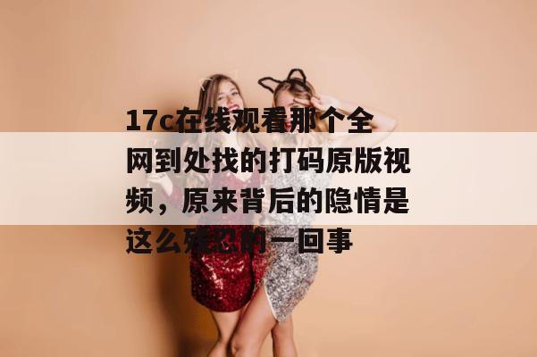17c在线观看那个全网到处找的打码原版视频，原来背后的隐情是这么残忍的一回事
