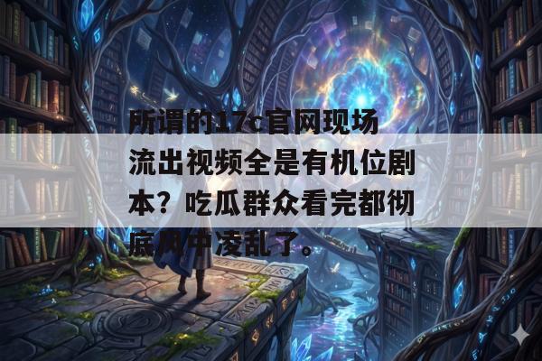所谓的17c官网现场流出视频全是有机位剧本？吃瓜群众看完都彻底风中凌乱了。