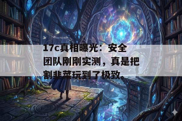 17c真相曝光：安全团队刚刚实测，真是把割韭菜玩到了极致。