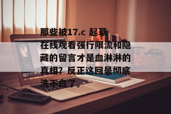 那些被17.c 起草在线观看强行限流和隐藏的留言才是血淋淋的真相？反正这回是彻底洗不白了。