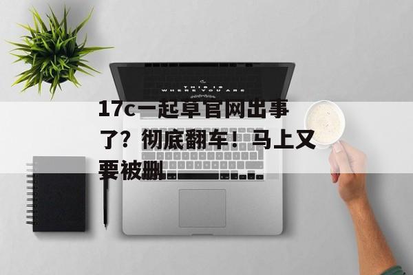 17c一起草官网出事了？彻底翻车！马上又要被删