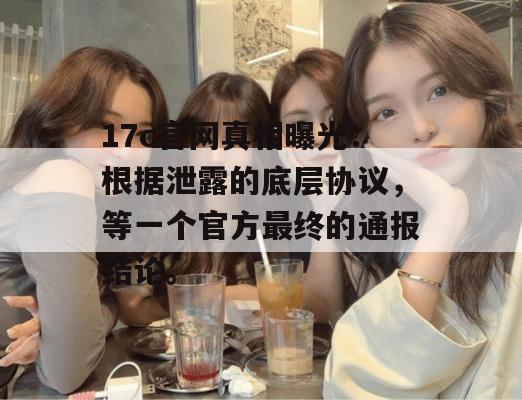 17c官网真相曝光：根据泄露的底层协议，等一个官方最终的通报结论。