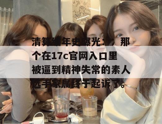 清算编年史曝光：：那个在17c官网入口里被逼到精神失常的素人选手家属终于起诉了。