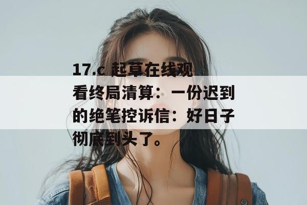 17.c 起草在线观看终局清算：一份迟到的绝笔控诉信：好日子彻底到头了。