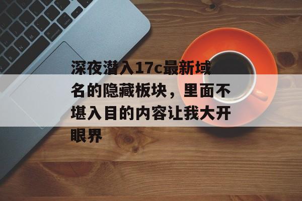 深夜潜入17c最新域名的隐藏板块，里面不堪入目的内容让我大开眼界