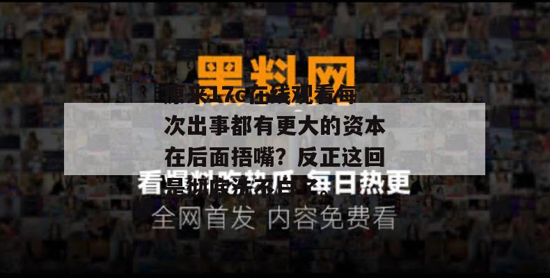 原来17c在线观看每次出事都有更大的资本在后面捂嘴？反正这回是彻底洗不白了。