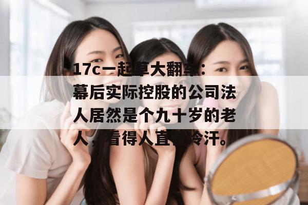 17c一起草大翻车：幕后实际控股的公司法人居然是个九十岁的老人，看得人直冒冷汗。