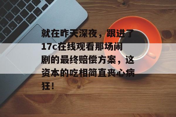 就在昨天深夜，跟进了17c在线观看那场闹剧的最终赔偿方案，这资本的吃相简直丧心病狂！
