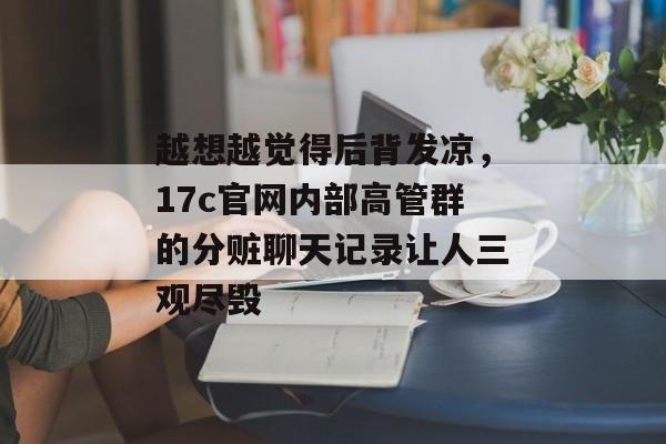 越想越觉得后背发凉，17c官网内部高管群的分赃聊天记录让人三观尽毁