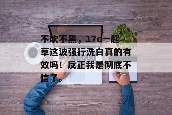 不吹不黑，17c一起草这波强行洗白真的有效吗！反正我是彻底不信了。