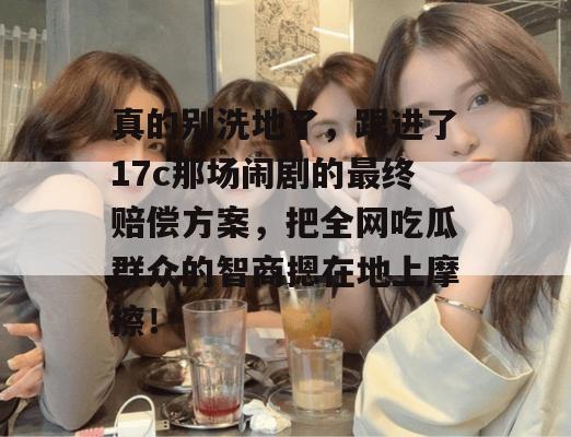 真的别洗地了，跟进了17c那场闹剧的最终赔偿方案，把全网吃瓜群众的智商摁在地上摩擦！