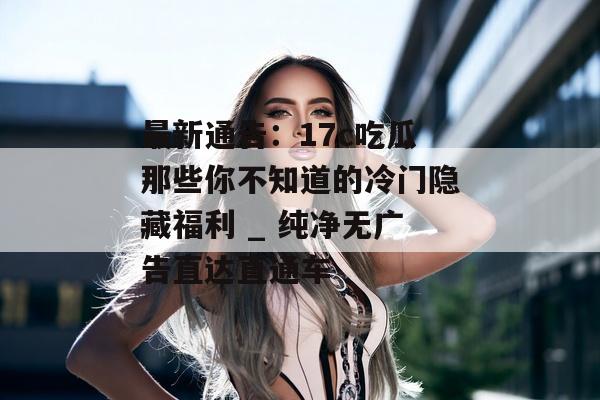 最新通告：17c吃瓜那些你不知道的冷门隐藏福利 _ 纯净无广告直达直通车