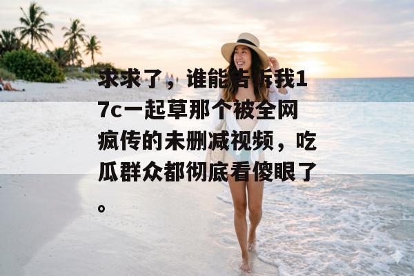 求求了，谁能告诉我17c一起草那个被全网疯传的未删减视频，吃瓜群众都彻底看傻眼了。