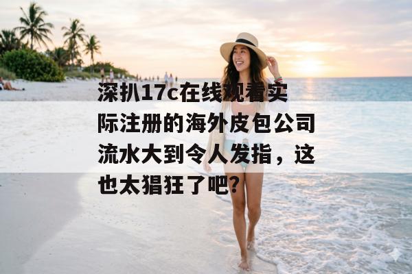 深扒17c在线观看实际注册的海外皮包公司流水大到令人发指，这也太猖狂了吧？