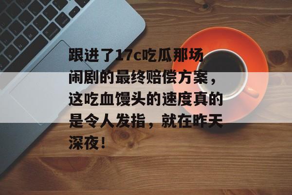 跟进了17c吃瓜那场闹剧的最终赔偿方案，这吃血馒头的速度真的是令人发指，就在昨天深夜！