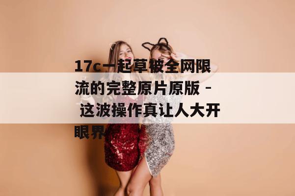 17c一起草被全网限流的完整原片原版 - 这波操作真让人大开眼界
