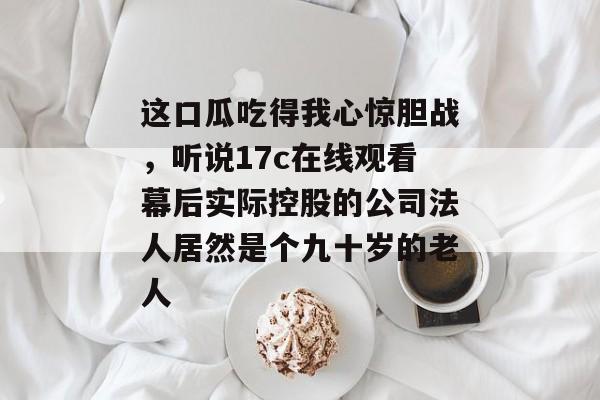 这口瓜吃得我心惊胆战，听说17c在线观看幕后实际控股的公司法人居然是个九十岁的老人