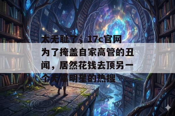 太无耻了，17c官网为了掩盖自家高管的丑闻，居然花钱去顶另一个无辜明星的热搜